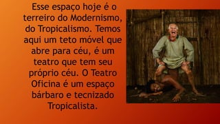 Esse espaço hoje é o
terreiro do Modernismo,
do Tropicalismo. Temos
aqui um teto móvel que
abre para céu, é um
teatro que tem seu
próprio céu. O Teatro
Oficina é um espaço
bárbaro e tecnizado
Tropicalista.
 