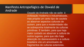 Manifesto Antropofágico de Oswald de
Andrade
Oswald de Andrade não se opõe à
civilização moderna e industrializada,
mas propõe um certo tipo de cautela
ao absorver aspectos culturais de
outrem, para que a modernidade não
se sobreponha totalmente às culturas
primitivas. E também, para que haja
maior cuidado ao absorver a cultura de
outros lugares, para que não haja
absorção do desnecessário e a cultura
brasileira vire um amontoado de
fragmentos de culturas exteriores.
 