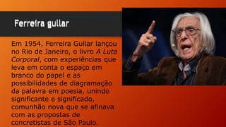 Ferreira gullarFerreira gullar
Em 1954, Ferreira Gullar lançou
no Rio de Janeiro, o livro A Luta
Corporal, com experiências que
leva em conta o espaço em
branco do papel e as
possibilidades de diagramação
da palavra em poesia, unindo
significante e significado,
comunhão nova que se afinava
com as propostas de
concretistas de São Paulo.
 