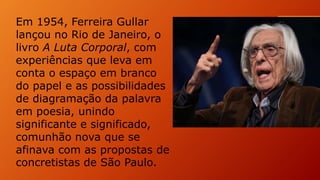 Em 1954, Ferreira Gullar
lançou no Rio de Janeiro, o
livro A Luta Corporal, com
experiências que leva em
conta o espaço em branco
do papel e as possibilidades
de diagramação da palavra
em poesia, unindo
significante e significado,
comunhão nova que se
afinava com as propostas de
concretistas de São Paulo.
 
