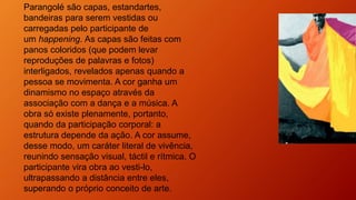 Parangolé são capas, estandartes,
bandeiras para serem vestidas ou
carregadas pelo participante de
um happening. As capas são feitas com
panos coloridos (que podem levar
reproduções de palavras e fotos)
interligados, revelados apenas quando a
pessoa se movimenta. A cor ganha um
dinamismo no espaço através da
associação com a dança e a música. A
obra só existe plenamente, portanto,
quando da participação corporal: a
estrutura depende da ação. A cor assume,
desse modo, um caráter literal de vivência,
reunindo sensação visual, táctil e rítmica. O
participante vira obra ao vesti-lo,
ultrapassando a distância entre eles,
superando o próprio conceito de arte.
 