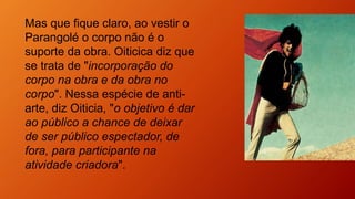 Mas que fique claro, ao vestir o
Parangolé o corpo não é o
suporte da obra. Oiticica diz que
se trata de "incorporação do
corpo na obra e da obra no
corpo". Nessa espécie de anti-
arte, diz Oiticia, "o objetivo é dar
ao público a chance de deixar
de ser público espectador, de
fora, para participante na
atividade criadora".
 