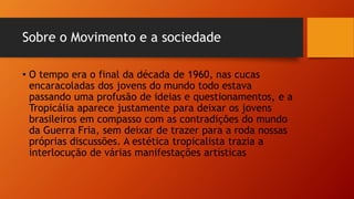 Sobre o Movimento e a sociedade
• O tempo era o final da década de 1960, nas cucas
encaracoladas dos jovens do mundo todo estava
passando uma profusão de ideias e questionamentos, e a
Tropicália aparece justamente para deixar os jovens
brasileiros em compasso com as contradições do mundo
da Guerra Fria, sem deixar de trazer para a roda nossas
próprias discussões. A estética tropicalista trazia a
interlocução de várias manifestações artísticas
 