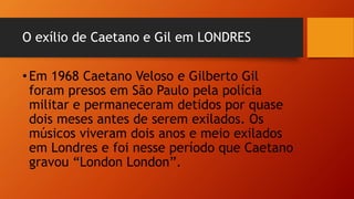 O exílio de Caetano e Gil em LONDRES
•Em 1968 Caetano Veloso e Gilberto Gil
foram presos em São Paulo pela polícia
militar e permaneceram detidos por quase
dois meses antes de serem exilados. Os
músicos viveram dois anos e meio exilados
em Londres e foi nesse período que Caetano
gravou “London London”.
 