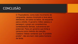 CONCLUSÃO
O Tropicalismo, como todo movimento de
vanguarda, causou incomodo e teve seus
detratores, de todos os lados, da esquerda
para a direita. O governo militar passou a
perseguir o grupo por considerá-los
contestadores demais, subversivos em
potencial. Para um governo que tinha a
censura como método de coerção,
Caetano Veloso cantando que “é proibido
proibir”, não era bem visto pelos homens
de farda.
 
