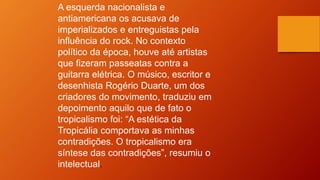 A esquerda nacionalista e
antiamericana os acusava de
imperializados e entreguistas pela
influência do rock. No contexto
político da época, houve até artistas
que fizeram passeatas contra a
guitarra elétrica. O músico, escritor e
desenhista Rogério Duarte, um dos
criadores do movimento, traduziu em
depoimento aquilo que de fato o
tropicalismo foi: “A estética da
Tropicália comportava as minhas
contradições. O tropicalismo era
síntese das contradições”, resumiu o
intelectual.
 