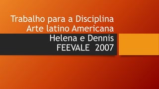 Trabalho para a Disciplina
Arte latino Americana
Helena e Dennis
FEEVALE 2007
 