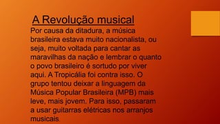 A Revolução musical
Por causa da ditadura, a música
brasileira estava muito nacionalista, ou
seja, muito voltada para cantar as
maravilhas da nação e lembrar o quanto
o povo brasileiro é sortudo por viver
aqui. A Tropicália foi contra isso. O
grupo tentou deixar a linguagem da
Música Popular Brasileira (MPB) mais
leve, mais jovem. Para isso, passaram
a usar guitarras elétricas nos arranjos
musicais.
 