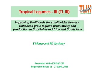 Tropical Legumes - III (TL III)
E Monyo and RK Varshney
Improving livelihoods for smallholder farmers:
Enhanced grain legume productivity and
production in Sub-Saharan Africa and South Asia
Presented at the ICRISAT ESA
Regional In-house 26 - 27 April, 2016
 