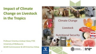 Impact of Climate
Change on Livestock
in the Tropics
Professor Emeritus Lindsay Falvey FTSE
University of Melbourne
ACIAR Commissioner & ILRI Emeritus Fellow
1
07/07/2017 Vertical-Housed-Logo (722×722)
Climate Change
Livestock
Nutritional Security
 