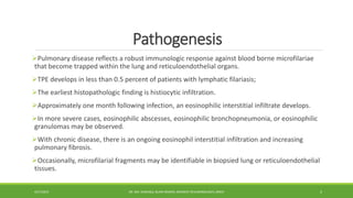 Pathogenesis
Pulmonary disease reflects a robust immunologic response against blood borne microfilariae
that become trapped within the lung and reticuloendothelial organs.
TPE develops in less than 0.5 percent of patients with lymphatic filariasis;
The earliest histopathologic finding is histiocytic infiltration.
Approximately one month following infection, an eosinophilic interstitial infiltrate develops.
In more severe cases, eosinophilic abscesses, eosinophilic bronchopneumonia, or eosinophilic
granulomas may be observed.
With chronic disease, there is an ongoing eosinophil interstitial infiltration and increasing
pulmonary fibrosis.
Occasionally, microfilarial fragments may be identifiable in biopsied lung or reticuloendothelial
tissues.
4/27/2023 DR. MD. SHAFIQUL ISLAM DEWAN, RESIDENT (PULMONOLOGY), DMCH 5
 