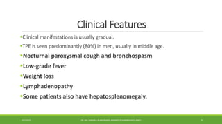 Clinical Features
Clinical manifestations is usually gradual.
TPE is seen predominantly (80%) in men, usually in middle age.
Nocturnal paroxysmal cough and bronchospasm
Low-grade fever
Weight loss
Lymphadenopathy
Some patients also have hepatosplenomegaly.
4/27/2023 DR. MD. SHAFIQUL ISLAM DEWAN, RESIDENT (PULMONOLOGY), DMCH 6
 