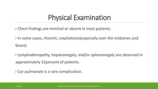 Physical Examination
Chest findings are minimal or absent in most patients.
In some cases, rhonchi, crepitations(especially over the midzones and
bases).
Lymphadenopathy, hepatomegaly, and/or splenomegaly are observed in
approximately 15percent of patients.
Cor pulmonale is a rare complication.
4/27/2023 DR. MD. SHAFIQUL ISLAM DEWAN, RESIDENT (PULMONOLOGY), DMCH 7
 