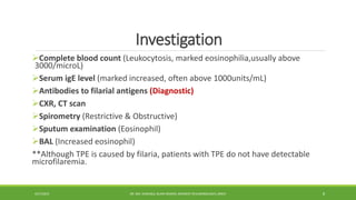 Investigation
Complete blood count (Leukocytosis, marked eosinophilia,usually above
3000/microL)
Serum igE level (marked increased, often above 1000units/mL)
Antibodies to filarial antigens (Diagnostic)
CXR, CT scan
Spirometry (Restrictive & Obstructive)
Sputum examination (Eosinophil)
BAL (Increased eosinophil)
**Although TPE is caused by filaria, patients with TPE do not have detectable
microfilaremia.
4/27/2023 DR. MD. SHAFIQUL ISLAM DEWAN, RESIDENT (PULMONOLOGY), DMCH 8
 