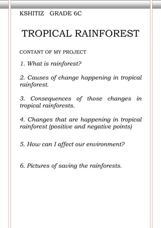 KSHITIZ   GRADE 6CTROPICAL RAINFORESTCONTANT OF MY PROJECT 1. What is rainforest?2. Causes of change happening in tropical rainforest.3. Consequences of those changes in tropical rainforests.   4. Changes that are happening in tropical rainforest (positive and negative points)5. How can I affect our environment?6. Pictures of saving the rainforests.<br />Tropical Rainforest<br />Tropical rainforest are forest found in Africa, Asia, and Australia. The largest rainforest in the world is Amazon rainforest. The reason behind the change in the tropical rainforest is that the trees are being cut by the humans. The oxygen is getting less and less and the pollution is getting more in word. The tropical rainforest is changing because the population is increasing rapidly, to make houses, etc they are cutting trees. Here is a picture telling about that how people cut trees and how is the rainforest getting cut.  <br />Here are the consequences of the change in tropical rainforest. Deforestation presents multiple societal and environmental problems. The immediate and long-term consequences of global deforestation are almost certain to jeopardize life on Earth, as we know it. Some of these consequences include: loss of biodiversity; the destruction of forest-based-societies; and climatic disruption. The negative effects are that if the trees are being cut that means even animal extinction and even plants won’t survive too. It will not only affect the animals, plants. It will also affect the climate change much worse then it already is. With the ocean and forest, our rainforest are the largest carbon sinkers on this planet. The more forest we destroy the less carbon will they sink. <br />The positive side is mainly for money. Logging or chopping of trees for timber is profitable. Some people also cut down trees for architecture and etc. buildings could be made in plane land so they cut trees.  <br />Now let us know that what I will do to stop that to not cut trees.<br />First of all I will not waste paper. So the trees will not to be cut very much. Then I will aware people to not cut trees. Then I will make posters to tell people not to cut trees. <br /> Let’s know that what I always use to do. I always used to waste paper. I used to take a photocopy a lot. <br />I wish that the government put a legal notice to not cut tree. Government must be really strict to not cut trees. In the role of individuals we should not let anyone cut trees and not cut the trees ourselves too. NGOs also should go to schools, societies and etc and tell people not to destroy the rainforest, tell children that if they cut trees what can happen. <br />                                      <br />MLA STYLE<br /> BIBLIOGRAPHY Rainforest, about tropical. What is tropical rainforest. <http://kids.mongabay.com/>.  BIBLIOGRAPHY rainforest, consequences of tropical. Consequences of change in tropical rainforest. <www.rain-tree.com/facts.htm ->. rainforests, negetive effects changes in tropical. Negative changes. <www.rain-tree.com/facts.htm>.<br />Bibliography<br />en.wikipedia.org/wiki/Tropical rainforest<br />www.umich.edu/~gs265/society/deforestation.htm<br />wiki.answers.com/.../What_are_the_advantages_and_disadvantages_of_deforestation –<br />answers.yahoo.com › ... › Other - Environment –<br />www.rain-tree.com/facts.htm<br />wiki.answers.com/.../How_does_cutting_down_trees_in_the_rainforest_effect_the_Earth's_climate<br />