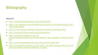 Bibliography
Websites:
 http://www.blueplanetbiomes.org/rainforest.htm
 https://en.wikipedia.org/wiki/Reducing_emissions_from_deforestation_and_f
orest_degradation
 http://www.tropical-rainforest-animals.com/borneo-rainforest.html
 http://tropicalrainfore.weebly.com/geology.html
 http://kerrapes.wikispaces.com/22-
tropical+seasonal+forest+(4)+camille+nguyen,+ana+espaderos,+mohammed+fr
aaz
 http://www.blueplanetbiomes.org/rnfrst_climate_page.htm
 http://wwf.panda.org/what_we_do/where_we_work/amazon/about_the_am
azon/ecosystems_amazon/floodplain_forests/
 