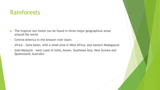 Rainforests
 The tropical rain forest can be found in three major geographical areas
around the world.
• Central America in the Amazon river basin.
• Africa - Zaire basin, with a small area in West Africa; also eastern Madagascar.
• Indo-Malaysia - west coast of India, Assam, Southeast Asia, New Guinea and
Queensland, Australia.
 