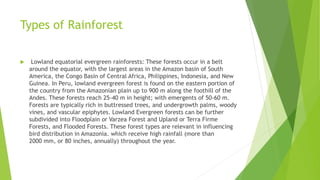 Types of Rainforest
 Lowland equatorial evergreen rainforests: These forests occur in a belt
around the equator, with the largest areas in the Amazon basin of South
America, the Congo Basin of Central Africa, Philippines, Indonesia, and New
Guinea. In Peru, lowland evergreen forest is found on the eastern portion of
the country from the Amazonian plain up to 900 m along the foothill of the
Andes. These forests reach 25-40 m in height; with emergents of 50-60 m.
Forests are typically rich in buttressed trees, and undergrowth palms, woody
vines, and vascular epiphytes. Lowland Evergreen forests can be further
subdivided into Floodplain or Varzea Forest and Upland or Terra Firme
Forests, and Flooded Forests. These forest types are relevant in influencing
bird distribution in Amazonia. which receive high rainfall (more than
2000 mm, or 80 inches, annually) throughout the year.
 