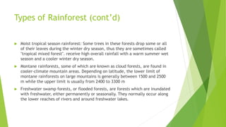 Types of Rainforest (cont’d)
 Moist tropical season rainforest: Some trees in these forests drop some or all
of their leaves during the winter dry season, thus they are sometimes called
"tropical mixed forest". receive high overall rainfall with a warm summer wet
season and a cooler winter dry season.
 Montane rainforests, some of which are known as cloud forests, are found in
cooler-climate mountain areas. Depending on latitude, the lower limit of
montane rainforests on large mountains is generally between 1500 and 2500
m while the upper limit is usually from 2400 to 3300 m
 Freshwater swamp forests, or flooded forests, are forests which are inundated
with freshwater, either permanently or seasonally. They normally occur along
the lower reaches of rivers and around freshwater lakes.
 