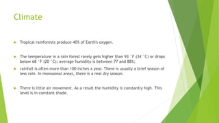 Climate
 Tropical rainforests produce 40% of Earth's oxygen.
 The temperature in a rain forest rarely gets higher than 93 °F (34 °C) or drops
below 68 °F (20 °C); average humidity is between 77 and 88%;
 rainfall is often more than 100 inches a year. There is usually a brief season of
less rain. In monsoonal areas, there is a real dry season.
 There is little air movement. As a result the humidity is constantly high. This
level is in constant shade.
 