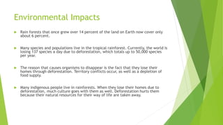Environmental Impacts
 Rain forests that once grew over 14 percent of the land on Earth now cover only
about 6 percent.
 Many species and populations live in the tropical rainforest. Currently, the world is
losing 137 species a day due to deforestation, which totals up to 50,000 species
per year.
 The reason that causes organisms to disappear is the fact that they lose their
homes through deforestation. Territory conflicts occur, as well as a depletion of
food supply.
 Many indigenous people live in rainforests. When they lose their homes due to
deforestation, much culture goes with them as well. Deforestation hurts them
because their natural resources for their way of life are taken away.
 