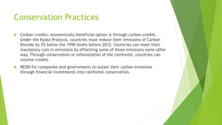 Conservation Practices
 Carbon credits: economically beneficial option is through carbon credits.
Under the Kyoto Protocol, countries must reduce their emissions of Carbon
Dioxide by 5% below the 1990 levels before 2012. Countries can meet their
mandatory cuts in emissions by offsetting some of those emissions some other
way. Through conservation or reforestation of the rainforest, countries can
receive credits.
 REDD-for companies and governments to outset their carbon emissions
through financial investments into rainforest conservation.
 