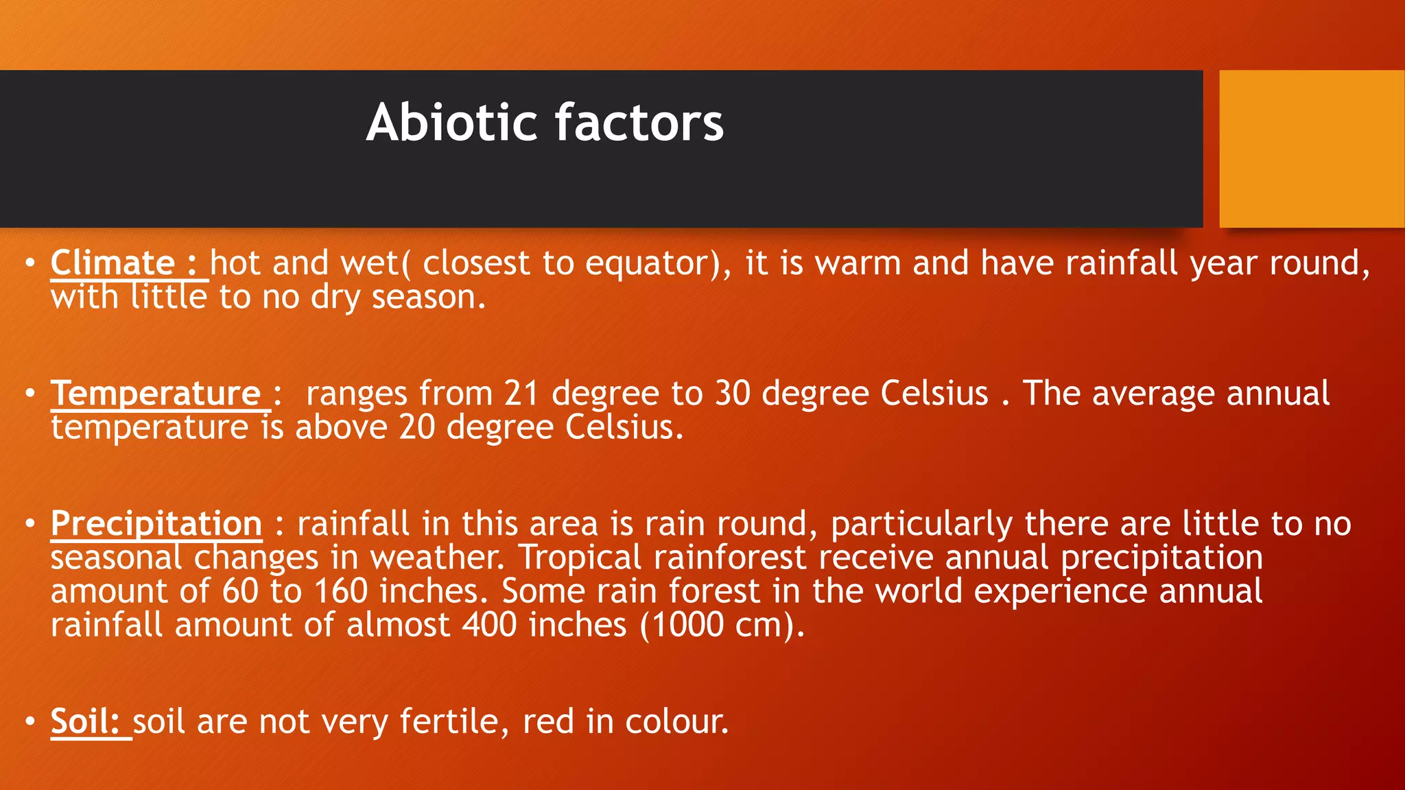 Abiotic factors
• Climate : hot and wet( closest to equator), it is warm and have rainfall year round,
with little to no dry season.
• Temperature : ranges from 21 degree to 30 degree Celsius . The average annual
temperature is above 20 degree Celsius.
• Precipitation : rainfall in this area is rain round, particularly there are little to no
seasonal changes in weather. Tropical rainforest receive annual precipitation
amount of 60 to 160 inches. Some rain forest in the world experience annual
rainfall amount of almost 400 inches (1000 cm).
• Soil: soil are not very fertile, red in colour.
 
