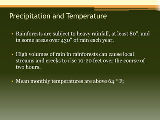 Precipitation and Temperature

• Rainforests are subject to heavy rainfall, at least 80", and
  in some areas over 430" of rain each year.

• High volumes of rain in rainforests can cause local
  streams and creeks to rise 10-20 feet over the course of
  two hours.

• Mean monthly temperatures are above 64 ° F;
 