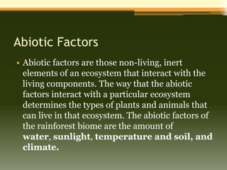 Abiotic Factors
• Abiotic factors are those non-living, inert
  elements of an ecosystem that interact with the
  living components. The way that the abiotic
  factors interact with a particular ecosystem
  determines the types of plants and animals that
  can live in that ecosystem. The abiotic factors of
  the rainforest biome are the amount of
  water, sunlight, temperature and soil, and
  climate.
 