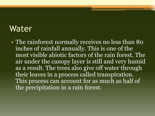 Water
• The rainforest normally receives no less than 80
  inches of rainfall annually. This is one of the
  most visible abiotic factors of the rain forest. The
  air under the canopy layer is still and very humid
  as a result. The trees also give off water through
  their leaves in a process called transpiration.
  This process can account for as much as half of
  the precipitation in a rain forest.
 