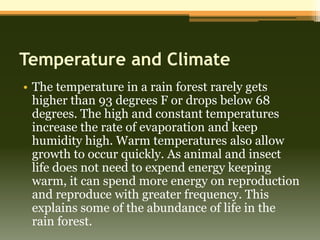 Temperature and Climate
• The temperature in a rain forest rarely gets
  higher than 93 degrees F or drops below 68
  degrees. The high and constant temperatures
  increase the rate of evaporation and keep
  humidity high. Warm temperatures also allow
  growth to occur quickly. As animal and insect
  life does not need to expend energy keeping
  warm, it can spend more energy on reproduction
  and reproduce with greater frequency. This
  explains some of the abundance of life in the
  rain forest.
 