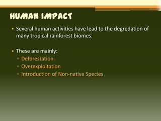 HUMAN IMPACT
• Several human activities have lead to the degredation of
  many tropical rainforest biomes.

• These are mainly:
  ▫ Deforestation
  ▫ Overexploitation
  ▫ Introduction of Non-native Species
 