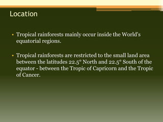 Location

• Tropical rainforests mainly occur inside the World's
  equatorial regions.

• Tropical rainforests are restricted to the small land area
  between the latitudes 22.5° North and 22.5° South of the
  equator - between the Tropic of Capricorn and the Tropic
  of Cancer.
 