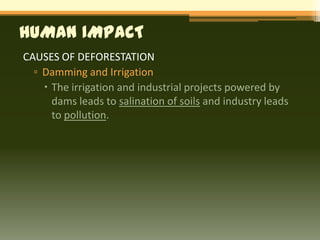 HUMAN IMPACT
CAUSES OF DEFORESTATION
  ▫ Damming and Irrigation
     The irrigation and industrial projects powered by
      dams leads to salination of soils and industry leads
      to pollution.
 