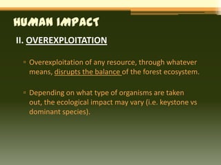 HUMAN IMPACT
II. OVEREXPLOITATION

 ▫ Overexploitation of any resource, through whatever
   means, disrupts the balance of the forest ecosystem.

 ▫ Depending on what type of organisms are taken
   out, the ecological impact may vary (i.e. keystone vs
   dominant species).
 