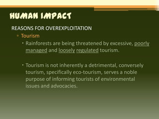 HUMAN IMPACT
REASONS FOR OVEREXPLOITATION
  ▫ Tourism
     Rainforests are being threatened by excessive, poorly
      managed and loosely regulated tourism.

     Tourism is not inherently a detrimental, conversely
      tourism, specifically eco-tourism, serves a noble
      purpose of informing tourists of environmental
      issues and advocacies.
 