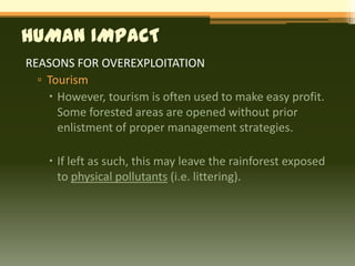 HUMAN IMPACT
REASONS FOR OVEREXPLOITATION
  ▫ Tourism
     However, tourism is often used to make easy profit.
      Some forested areas are opened without prior
      enlistment of proper management strategies.

     If left as such, this may leave the rainforest exposed
      to physical pollutants (i.e. littering).
 