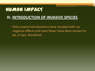 HUMAN IMPACT
III. INTRODUCTION OF INVASIVE SPECIES

 ▫ Only several introductions have resulted with no
   negative effects and even fewer have been proven to
   be, in fact, beneficial.
 
