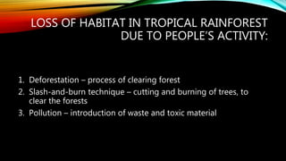 LOSS OF HABITAT IN TROPICAL RAINFOREST
DUE TO PEOPLE’S ACTIVITY:
1. Deforestation – process of clearing forest
2. Slash-and-burn technique – cutting and burning of trees, to
clear the forests
3. Pollution – introduction of waste and toxic material
 