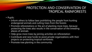 PROTECTION AND CONSERVATION OF
TROPICAL RAINFORESTS
• Pupils:
• Inform others to follow laws prohibiting the people from hunting
endangered animals and cutting trees from the forests
• Promote reforestations or the act of planting more trees, because
protecting the trees also results in the conservation of the breeding
places of animals
• Help grow more trees by joining activities on reforestation
• Contribute and raise funds to assist private organizations with their
projects on protecting tropical rainforests
• Promote tree planting in the community
 