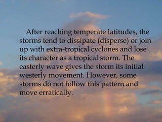 After reaching temperate latitudes, the
storms tend to dissipate (disperse) or join
up with extra-tropical cyclones and lose
its character as a tropical storm. The
easterly wave gives the storm its initial
westerly movement. However, some
storms do not follow this pattern and
move erratically.
 