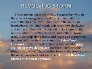 These are known as revolving, because the wind in
the affected area goes around (rotary circulation) a
centre that has the lowest pressure. In the northern
hemisphere, the wind circulation is counter clockwise
and in the southern hemisphere it is clockwise. In the
middle latitudes, both north and south, these storms
usually develop along fronts and begin as a depression.
In these latitudes they are known as Extra-Tropical
Cyclones. Extra-tropical cyclone is also called a wave
cyclone or wave depression because it deforms the
fronts into a wave. The ones that form in the tropics are
the most dangerous and are called Tropical Revolving
Storms or Tropical Cyclones.
 