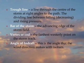 ¤ Trough line – a line through the centre of the
storm at right angles to the path. The
dividing line between falling (decreasing)
and rising pressure.
¤ Bar of the storm – the advancing edge of the
storm field.
¤ Vertex or cod – the farthest westerly point on
the storm track.
¤ Angle of Indraft – this is the angle that the
wind direction makes with isobars.
 