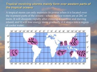 Tropical revolving storms mainly form over western parts of
the tropical oceans
A tropical storm can only maintain its power when it is located over
the warmest parts of the oceans - where surface waters are at 26C or
more. It will dissipate rapidly after crossing a coastline and moving
inland, and it will lose energy more gradually if it strays into a region
of cooler water.
 