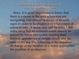 Since, it is great importance to know that
there is a storm in the area where you are
navigating, you should be aware of its early
signs in order to be prepared of what course of
action to take. A storm may still be some 1,000
miles away but its existence could already be
known by lower barometric reading than
normal, appearance of certain clouds and the
state of the sea. The following is the sequence
of change of the weather as a storm approaches
the position of an observer.
 