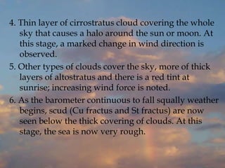 4. Thin layer of cirrostratus cloud covering the whole
sky that causes a halo around the sun or moon. At
this stage, a marked change in wind direction is
observed.
5. Other types of clouds cover the sky, more of thick
layers of altostratus and there is a red tint at
sunrise; increasing wind force is noted.
6. As the barometer continuous to fall squally weather
begins, scud (Cu fractus and St fractus) are now
seen below the thick covering of clouds. At this
stage, the sea is now very rough.
 