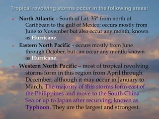  North Atlantic – South of Lat. 35° from north of
Caribbean to the gulf of Mexico; occurs mostly from
June to November but also occur any month; known
as Hurricane.
 Eastern North Pacific – occurs mostly from June
through October, but can occur any month; known
as Hurricane.
 Western North Pacific – most of tropical revolving
storms form in this region from April through
December, although it may occur in January to
March. The majority of this storms form east of
the Philippines and move to the South China
Sea or up to Japan after recurving; known as
Typhoon. They are the largest and strongest.
 