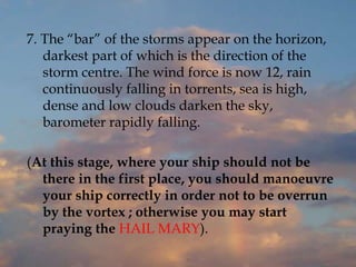 7. The “bar” of the storms appear on the horizon,
darkest part of which is the direction of the
storm centre. The wind force is now 12, rain
continuously falling in torrents, sea is high,
dense and low clouds darken the sky,
barometer rapidly falling.
(At this stage, where your ship should not be
there in the first place, you should manoeuvre
your ship correctly in order not to be overrun
by the vortex ; otherwise you may start
praying the HAIL MARY).
 