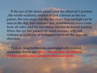 If the eye of the storm passes over the observer’s position
, the winds suddenly weaken to just a breeze as the eye
passes, the rain stops and the sky clears that sunlight can be
seen in the day, but confused and mountainous wave come
from all sides, and the barometer reaches its lowest reading.
When the eye has passed the wind resumes with full
violence as suddenly as it stopped but from the opposite
direction.
Typical cloud formations associated with tropical
revolving storms are cirrus, cirrostratus, altostratus,
stratocumulus, and cumulonimbus and scuds.
 