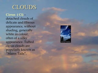 CLOUDS
Cirrus ( Ci) –
detached clouds of
delicate and fibrous
appearance, without
shading, generally
white in colour,
often of a silky
appearance. Tufted
cirrus clouds are
popularly known as
“Mares Tails”.
 